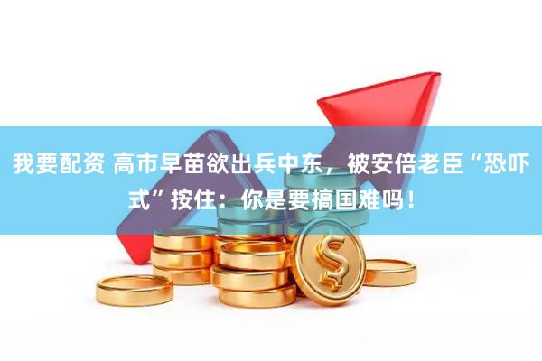 我要配资 高市早苗欲出兵中东，被安倍老臣“恐吓式”按住：你是要搞国难吗！