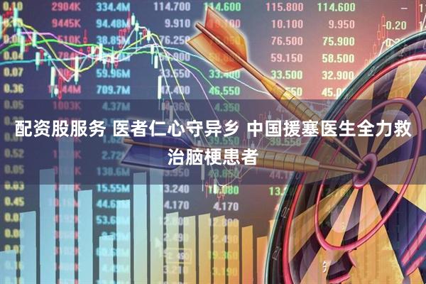 配资股服务 医者仁心守异乡 中国援塞医生全力救治脑梗患者