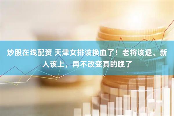 炒股在线配资 天津女排该换血了！老将该退、新人该上，再不改变真的晚了