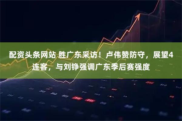 配资头条网站 胜广东采访！卢伟赞防守，展望4连客，与刘铮强调广东季后赛强度