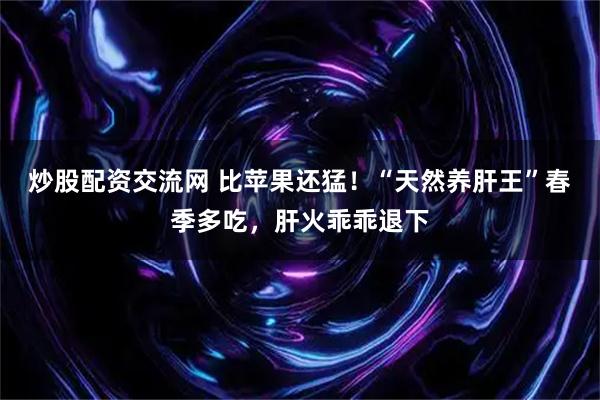 炒股配资交流网 比苹果还猛！“天然养肝王”春季多吃，肝火乖乖退下
