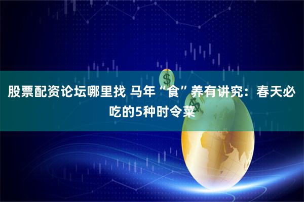 股票配资论坛哪里找 马年“食”养有讲究：春天必吃的5种时令菜