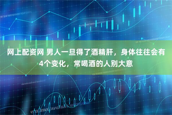 网上配资网 男人一旦得了酒精肝，身体往往会有4个变化，常喝酒的人别大意