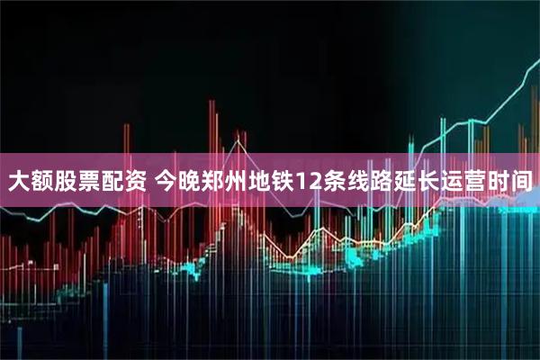 大额股票配资 今晚郑州地铁12条线路延长运营时间