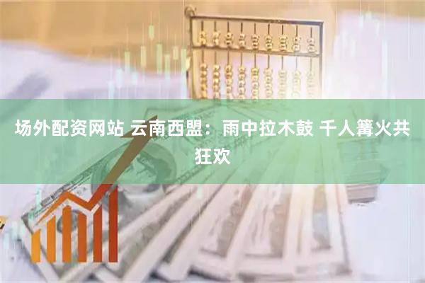 场外配资网站 云南西盟：雨中拉木鼓 千人篝火共狂欢