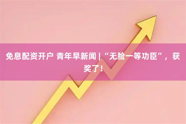 免息配资开户 青年早新闻 | “无脸一等功臣”，获奖了！