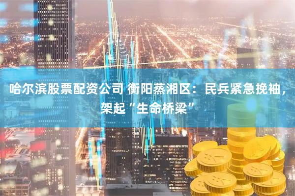 哈尔滨股票配资公司 衡阳蒸湘区：民兵紧急挽袖，架起“生命桥梁”