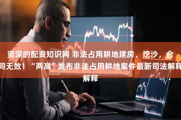 资深的配资知识网 非法占用耕地建房、挖沙，合同无效！“两高”发布非法占用耕地案件最新司法解释