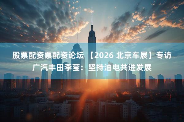 股票配资票配资论坛 【2026 北京车展】专访广汽丰田李莹：坚持油电共进发展