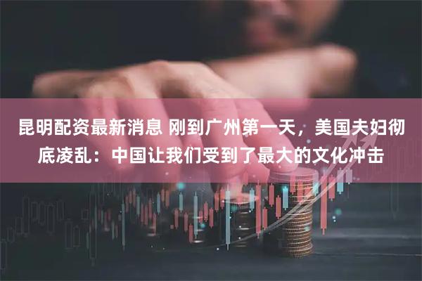 昆明配资最新消息 刚到广州第一天，美国夫妇彻底凌乱：中国让我们受到了最大的文化冲击