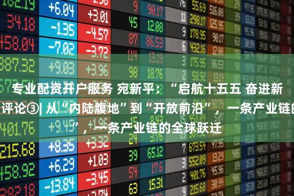 专业配资开户服务 宛新平：“启航十五五 奋进新安徽”系列评论③| 从“内陆腹地”到“开放前沿”，一条产业链的全球跃迁