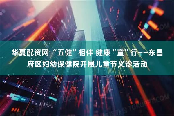 华夏配资网 “五健”相伴 健康“童”行——东昌府区妇幼保健院开展儿童节义诊活动