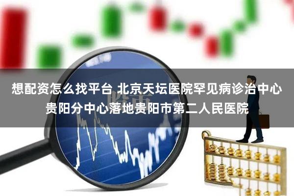 想配资怎么找平台 北京天坛医院罕见病诊治中心贵阳分中心落地贵阳市第二人民医院