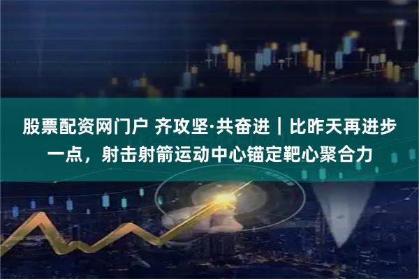 股票配资网门户 齐攻坚·共奋进｜比昨天再进步一点，射击射箭运动中心锚定靶心聚合力
